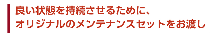 良い状態を持続させるために、オリジナルのメンテナンスセットをお渡し